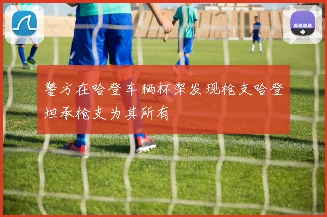 警方在哈登车辆杯架发现枪支哈登坦承枪支为其所有