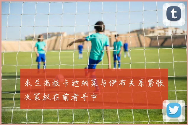 米兰老板卡迪纳莱与伊布关系紧张决策权在前者手中