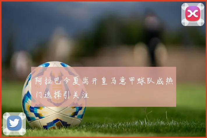 阿拉巴今夏离开皇马意甲球队成热门选择引关注