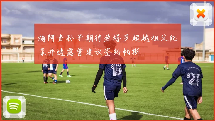 梅阿查孙子期待劳塔罗超越祖父纪录并透露曾建议签约帕斯