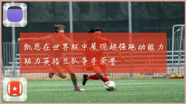 凯恩在世界杯中展现超强跑动能力助力英格兰队争夺荣誉