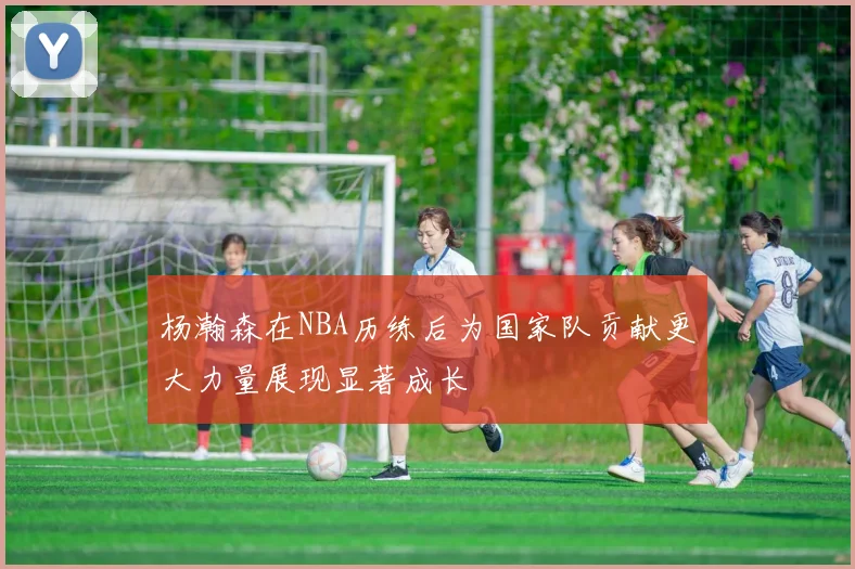 杨瀚森在NBA历练后为国家队贡献更大力量展现显著成长