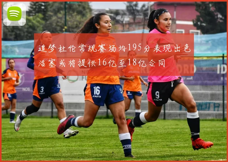 追梦杜伦常规赛场均195分表现出色活塞或将提供16亿至18亿合同